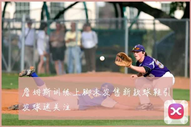 詹姆斯训练上脚未发售新款球鞋引发球迷关注
