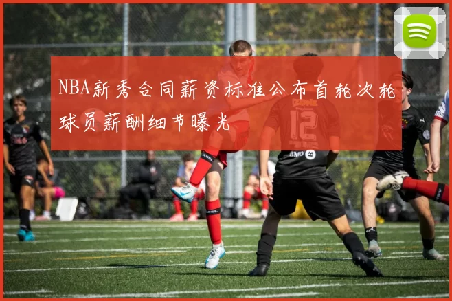 NBA新秀合同薪资标准公布首轮次轮球员薪酬细节曝光