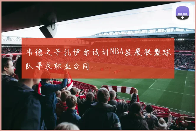 韦德之子扎伊尔试训NBA发展联盟球队寻求职业合同