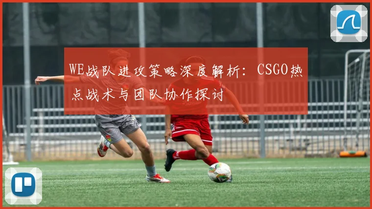 WE战队进攻策略深度解析：CSGO热点战术与团队协作探讨
