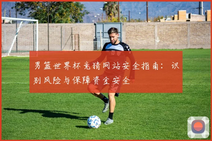 男篮世界杯竞猜网站安全指南：识别风险与保障资金安全