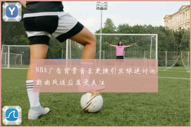 NBA广告背景音乐更换引发球迷讨论新曲风适应度受关注