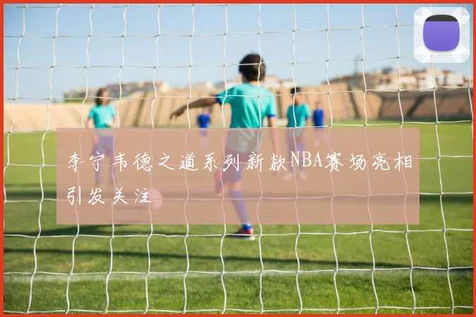 李宁韦德之道系列新款NBA赛场亮相引发关注
