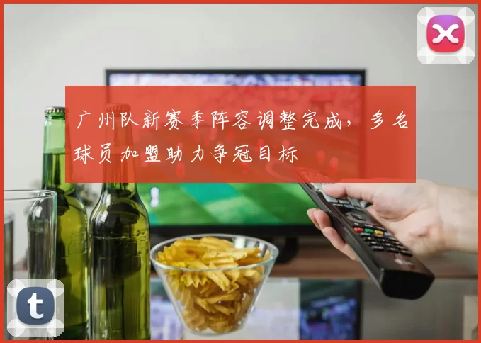 广州队新赛季阵容调整完成，多名球员加盟助力争冠目标